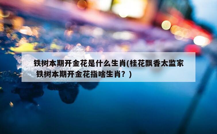 铁树本期开金花是什么生肖(桂花飘香太监家 铁树本期开金花指啥生肖？)