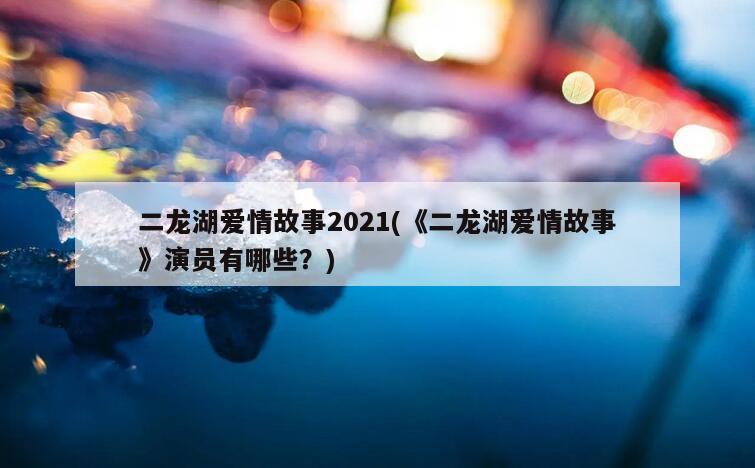 二龙湖爱情故事2021(《二龙湖爱情故事》演员有哪些？)